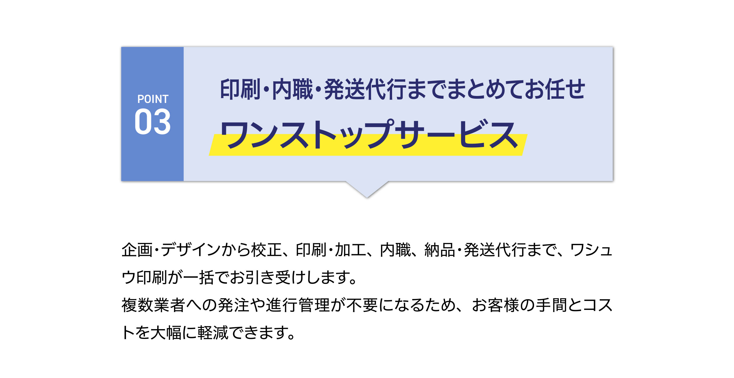 印刷・内職・発送代行までまとめてお任せ
ワンストップサーブス
企画・デザインから校正、印刷・加工、内職、納品・発送代行まで、ワシュウ印刷が一括でお引き受けします。
複数業者への発注や進行管理が不要になるため、お客様の手間とコストを大幅に軽減できます。