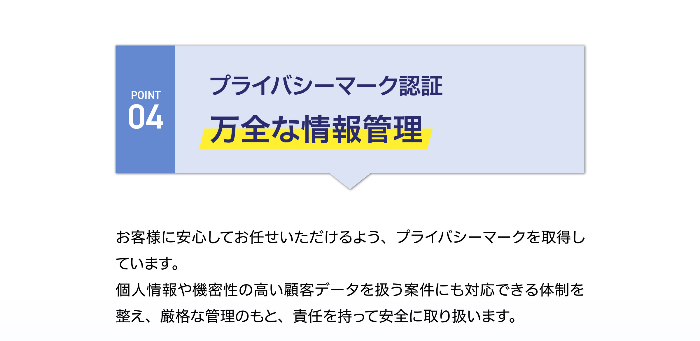 プライバシーマーク認証
万全な情報管理
お客様に安心してお任せいただけるよう、プライバシーマークを取得し
ています。
個人情報や機密性の高い顧客データを扱う案件にも対応できる体制を
整え、厳格な管理のもと、責任を持って安全に取り扱います。
