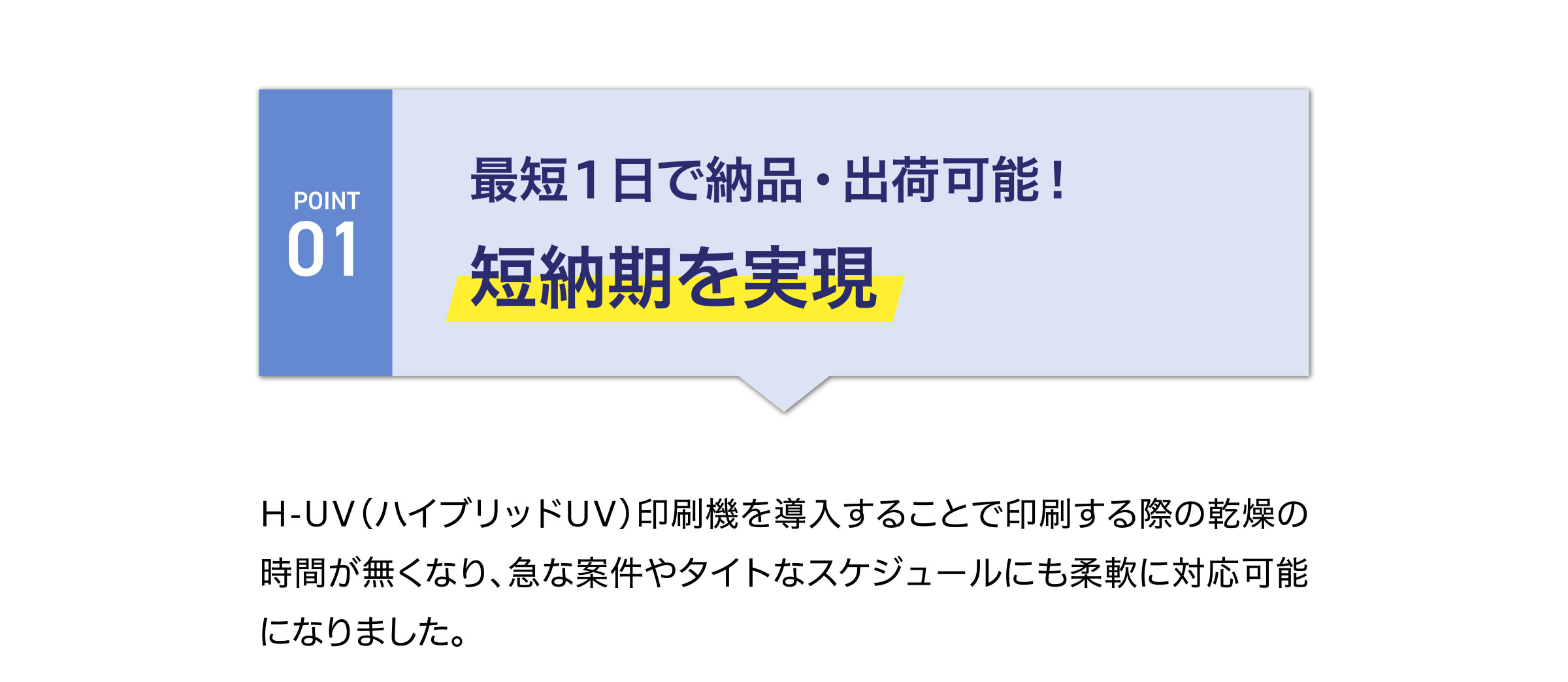 最短１日で納品・出荷可能！
短納期を実現
H-UV（ハイブリッドUV）印刷機を導入することで印刷する際の乾燥の時間が無くなり、急な案件やタイトなスケジュールにも柔軟に対応可能
になりました。