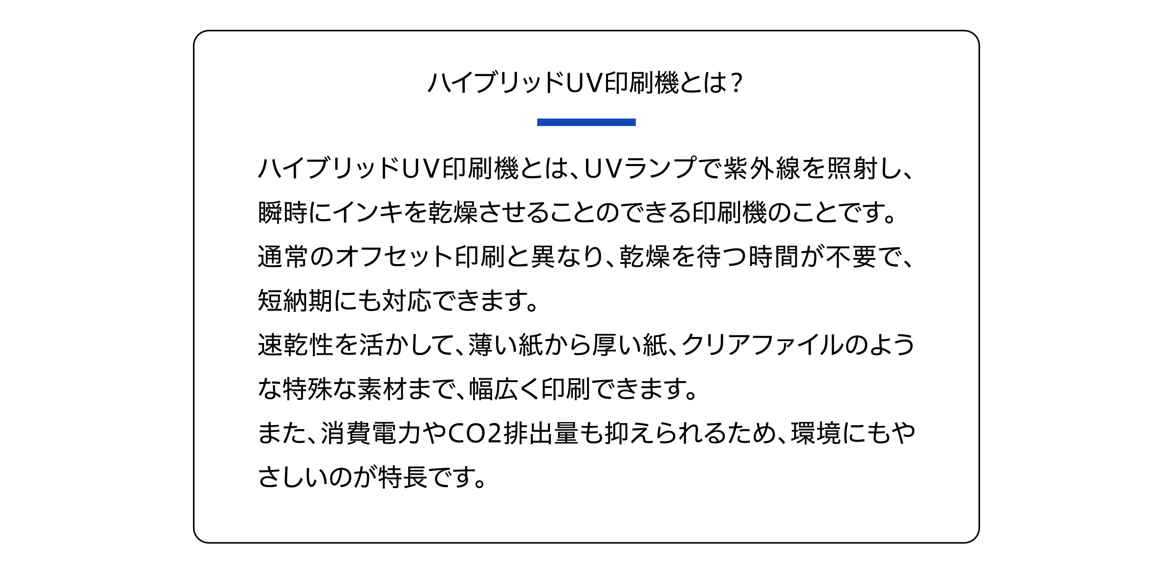 ハイブリッドUV印刷機とは？
ハイブリッドUV印刷機とは、UVランプで紫外線を照射し、
瞬時にインキを乾燥させることのできる印刷機のことです。
通常のオフセット印刷と異なり、乾燥を待つ時間が不要で、
短納期にも対応できます。
速乾性を活かして、薄い紙から厚い紙、クリアファイルのよう
な特殊な素材まで、幅広く印刷できます。
また、消費電力やCO2排出量も抑えられるため、環境にもや
さしいのが特長です。