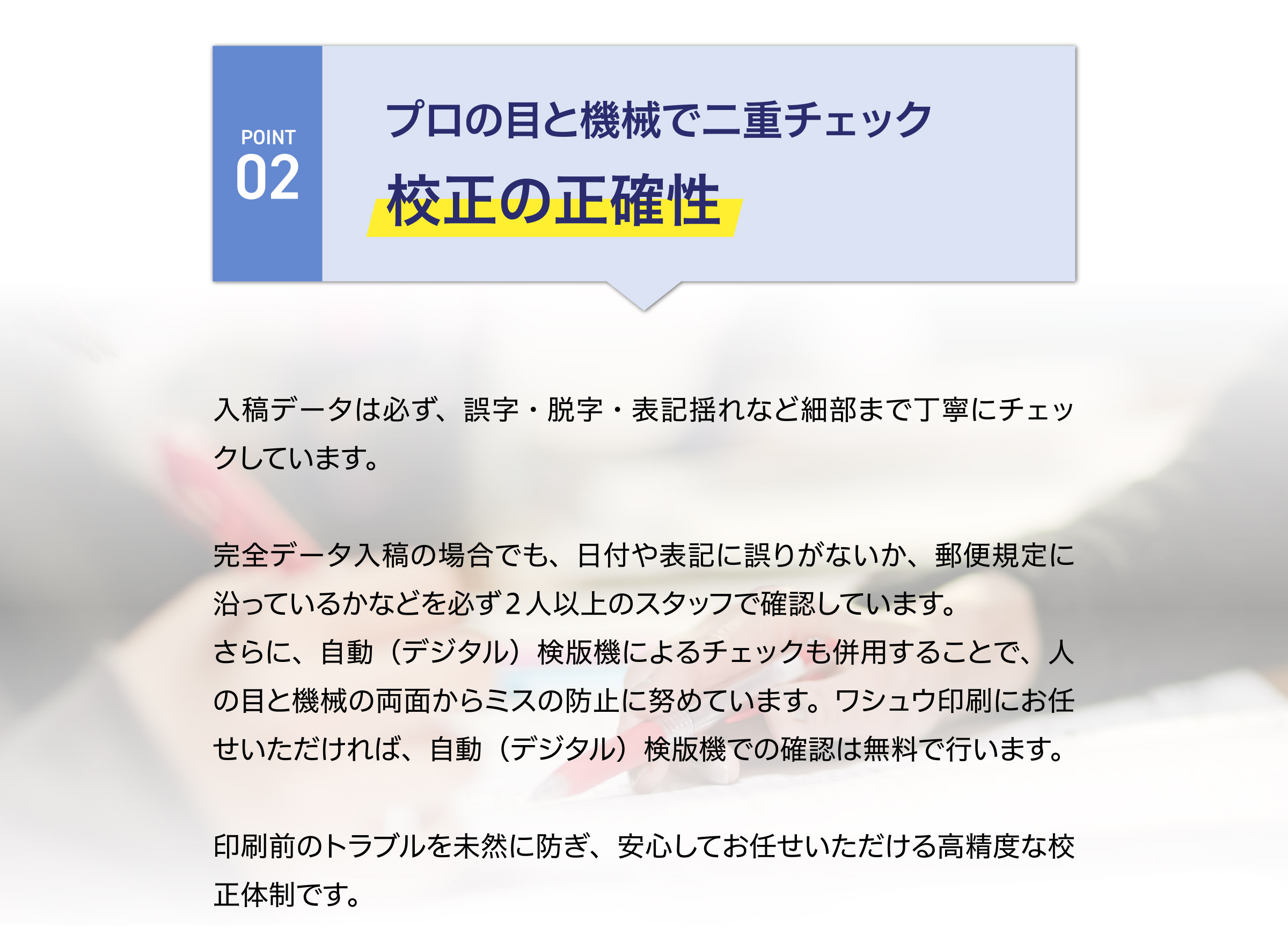 プロの目と機械で二重チェック
校正の正確性
入稿データは必ず、誤字・脱字・表記揺れなど細部まで丁寧にチェックしています。
完全データ入稿の場合でも、日付や表記に誤りがないか、郵便規定に
沿っているかなどを必ず２人以上のスタッフで確認しています。
さらに、自動（デジタル）検版機によるチェックも併用することで、人
の目と機械の両面からミスの防止に努めています。ワシュウ印刷にお任
せいただければ、自動（デジタル）検版機での確認は無料で行います。
印刷前のトラブルを未然に防ぎ、安心してお任せいただける高精度な校
正体制です