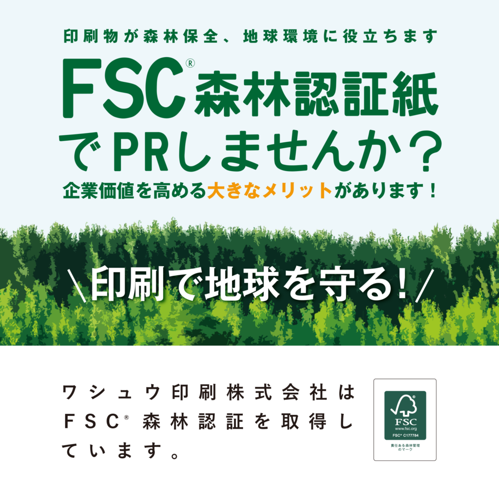 印刷物が森林保全、地球環境に役立ちます
FSC森林認証紙でPRしませんか？
企業価値を高める大きなメリットがあります！
ワシュウ印刷株式会社はF S C 森林認証を取得しています。